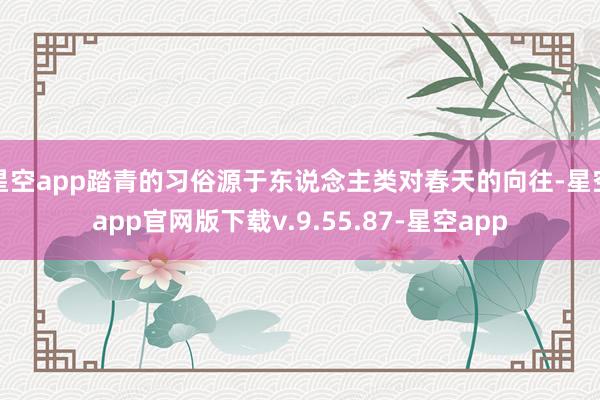 星空app踏青的习俗源于东说念主类对春天的向往-星空app官网版下载v.9.55.87-星空app