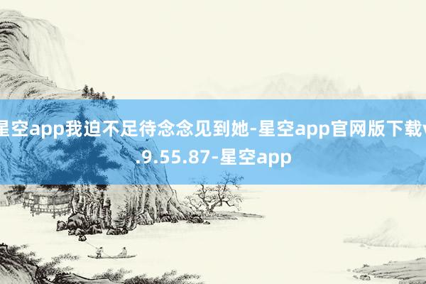 星空app我迫不足待念念见到她-星空app官网版下载v.9.55.87-星空app