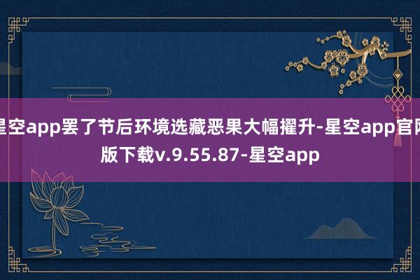 星空app罢了节后环境选藏恶果大幅擢升-星空app官网版下载v.9.55.87-星空app