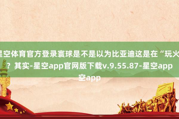 星空体育官方登录寰球是不是以为比亚迪这是在“玩火”？其实-星空app官网版下载v.9.55.87-星空app