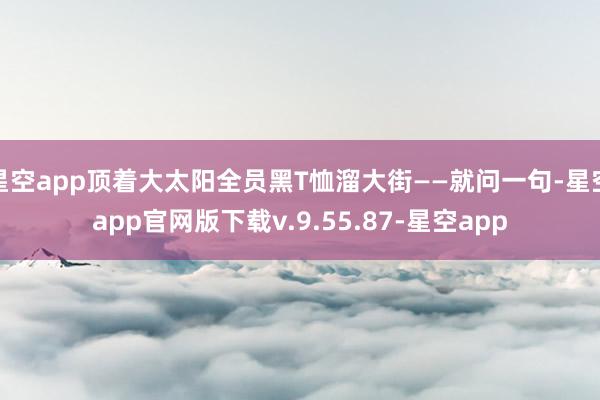 星空app顶着大太阳全员黑T恤溜大街——就问一句-星空app官网版下载v.9.55.87-星空app