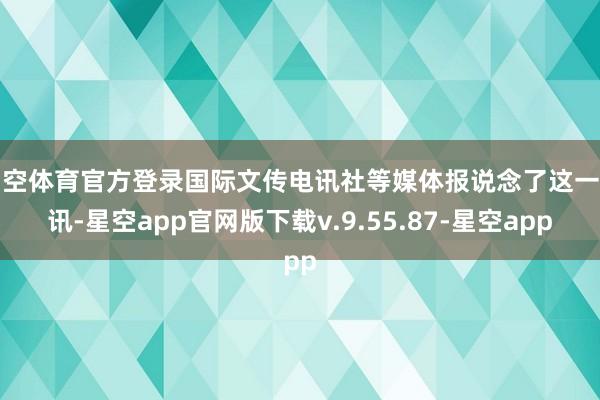 星空体育官方登录国际文传电讯社等媒体报说念了这一音讯-星空app官网版下载v.9.55.87-星空app