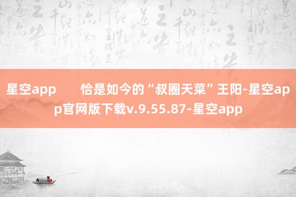 星空app       恰是如今的“叔圈天菜”王阳-星空app官网版下载v.9.55.87-星空app