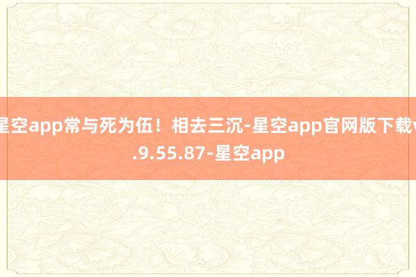 星空app常与死为伍！相去三沉-星空app官网版下载v.9.55.87-星空app