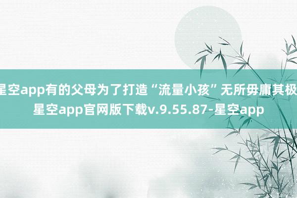 星空app有的父母为了打造“流量小孩”无所毋庸其极-星空app官网版下载v.9.55.87-星空app