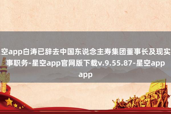 星空app白涛已辞去中国东说念主寿集团董事长及现实董事职务-星空app官网版下载v.9.55.87-星空app
