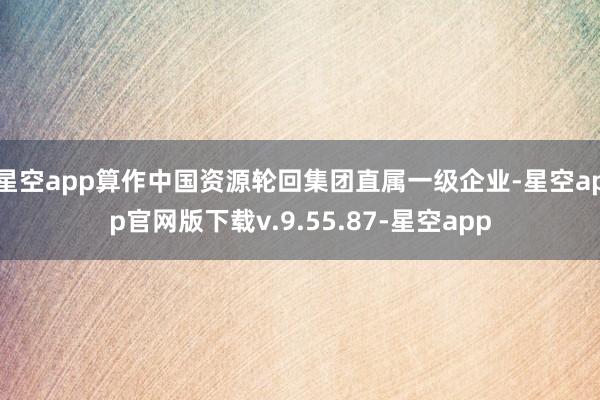 星空app算作中国资源轮回集团直属一级企业-星空app官网版下载v.9.55.87-星空app