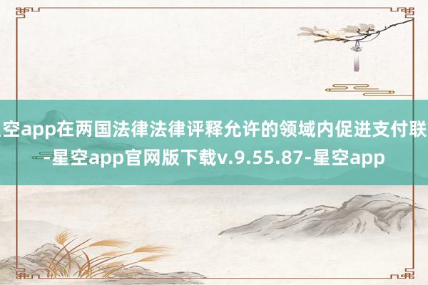 星空app在两国法律法律评释允许的领域内促进支付联贯-星空app官网版下载v.9.55.87-星空app