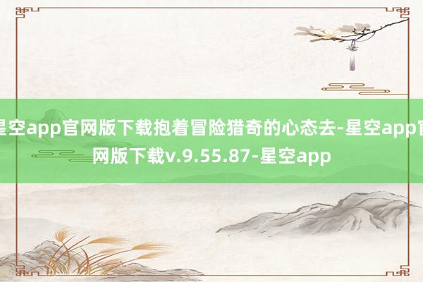 星空app官网版下载抱着冒险猎奇的心态去-星空app官网版下载v.9.55.87-星空app