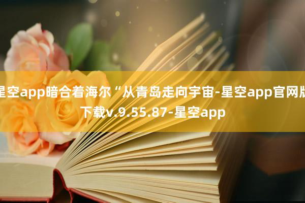 星空app暗合着海尔“从青岛走向宇宙-星空app官网版下载v.9.55.87-星空app