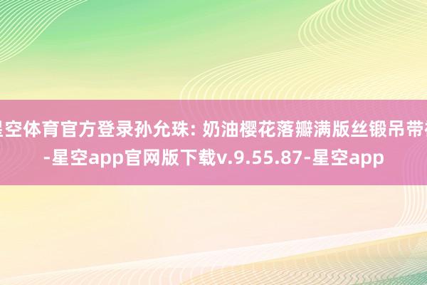 星空体育官方登录孙允珠: 奶油樱花落瓣满版丝锻吊带裙-星空app官网版下载v.9.55.87-星空app