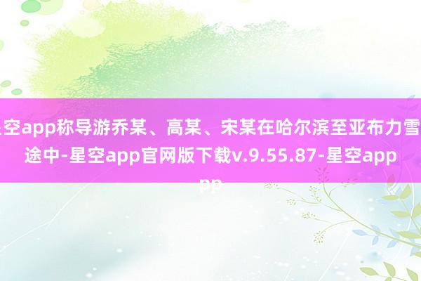 星空app称导游乔某、高某、宋某在哈尔滨至亚布力雪乡途中-星空app官网版下载v.9.55.87-星空app