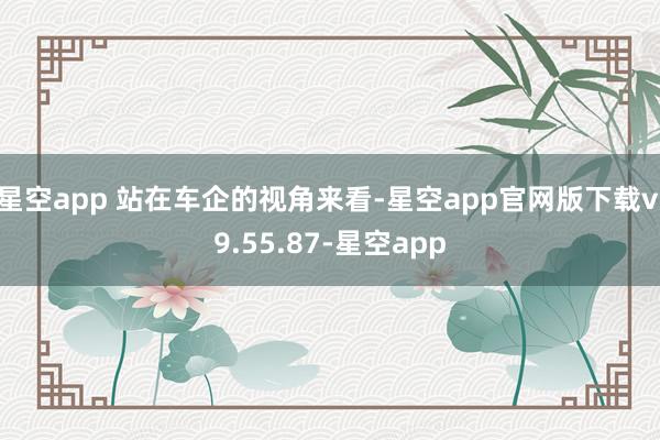 星空app 站在车企的视角来看-星空app官网版下载v.9.55.87-星空app