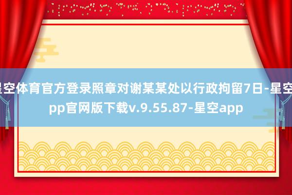 星空体育官方登录照章对谢某某处以行政拘留7日-星空app官网版下载v.9.55.87-星空app