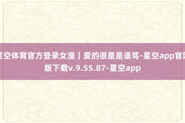 星空体育官方登录女漫｜爱的很是是谩骂-星空app官网版下载v.9.55.87-星空app