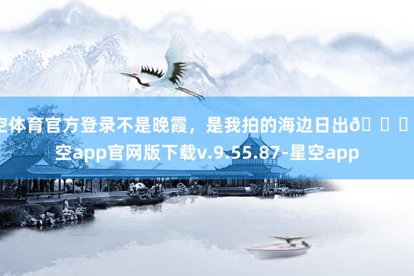 星空体育官方登录不是晚霞，是我拍的海边日出🌅-星空app官网版下载v.9.55.87-星空app