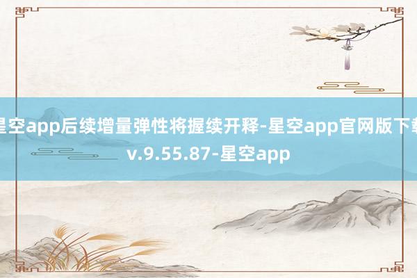 星空app后续增量弹性将握续开释-星空app官网版下载v.9.55.87-星空app
