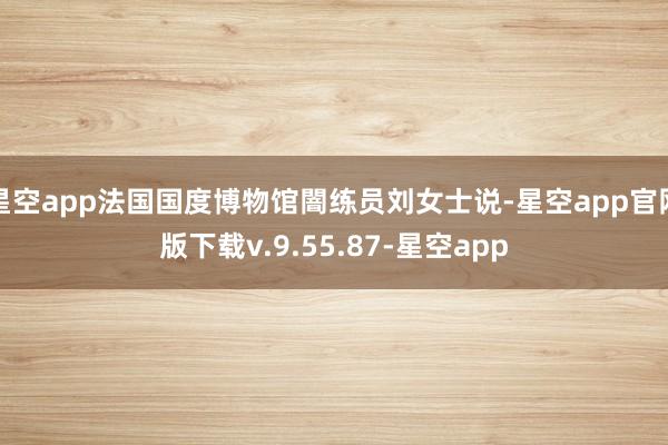 星空app法国国度博物馆闇练员刘女士说-星空app官网版下载v.9.55.87-星空app