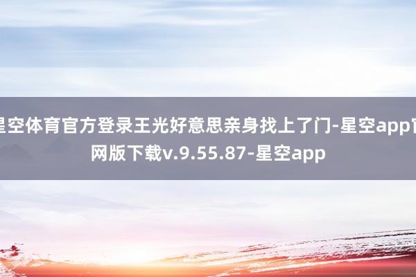 星空体育官方登录王光好意思亲身找上了门-星空app官网版下载v.9.55.87-星空app