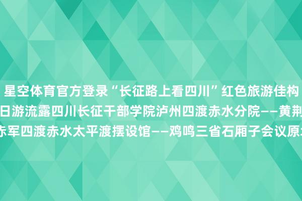 星空体育官方登录“长征路上看四川”红色旅游佳构流露01“四渡赤水”三日游流露四川长征干部学院泸州四渡赤水分院——黄荆老林——太平古镇——赤军四渡赤水太平渡摆设馆——鸡鸣三省石厢子会议原址——双沙总司令部驻地原址——二郎古镇02“巧渡金沙江”三日游流露冕宁彝海景区——四川长征干部学院凉山彝海缔盟分院——礼州古镇——西昌礼州会议原址——长征过会理操心馆——会得意议操心地——大田会议操心馆——皎平渡03