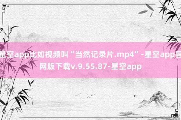 星空app比如视频叫“当然记录片.mp4”-星空app官网版下载v.9.55.87-星空app