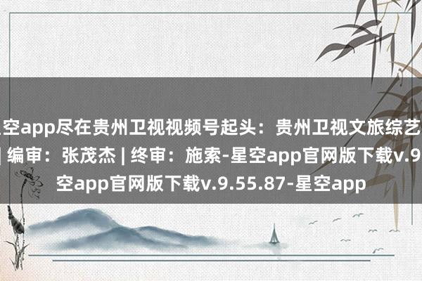 星空app尽在贵州卫视视频号起头：贵州卫视文旅综艺节目部责编：秦弘 | 编审：张茂杰 | 终审：施索-星空app官网版下载v.9.55.87-星空app