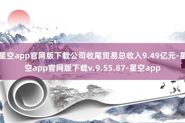 星空app官网版下载公司收尾贸易总收入9.49亿元-星空app官网版下载v.9.55.87-星空app