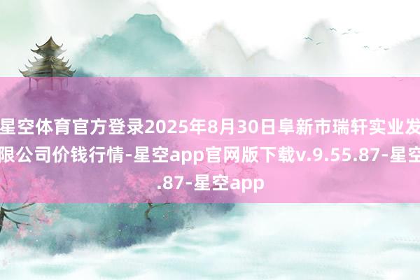 星空体育官方登录2025年8月30日阜新市瑞轩实业发展有限公司价钱行情-星空app官网版下载v.9.55.87-星空app