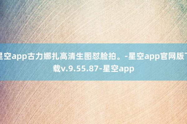 星空app古力娜扎高清生图怼脸拍。-星空app官网版下载v.9.55.87-星空app