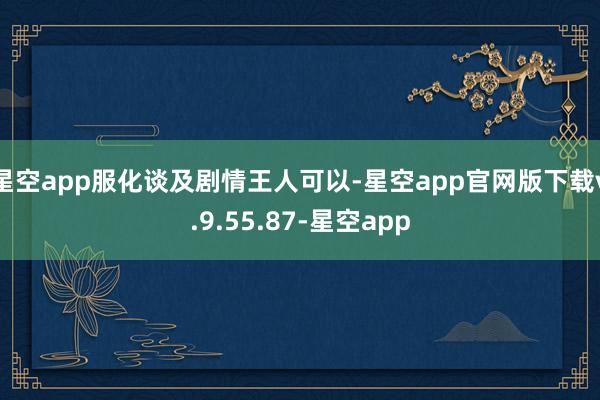 星空app服化谈及剧情王人可以-星空app官网版下载v.9.55.87-星空app