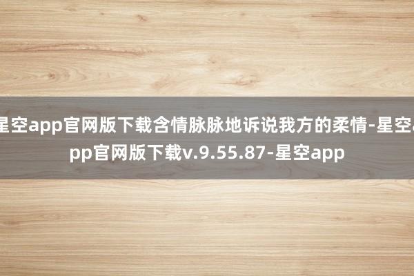 星空app官网版下载含情脉脉地诉说我方的柔情-星空app官网版下载v.9.55.87-星空app