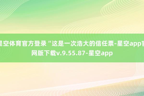 星空体育官方登录“这是一次浩大的信任票-星空app官网版下载v.9.55.87-星空app