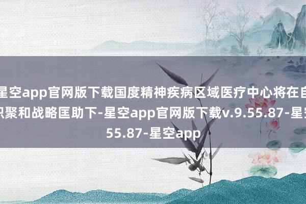星空app官网版下载国度精神疾病区域医疗中心将在自己的积聚和战略匡助下-星空app官网版下载v.9.55.87-星空app