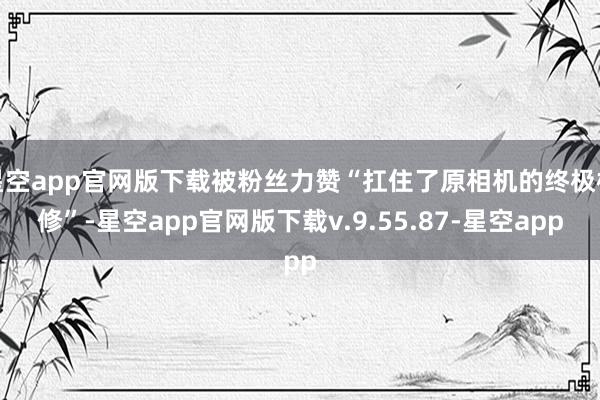 星空app官网版下载被粉丝力赞“扛住了原相机的终极检修”-星空app官网版下载v.9.55.87-星空app