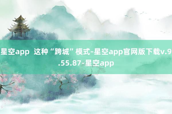 星空app 这种“跨城”模式-星空app官网版下载v.9.55.87-星空app