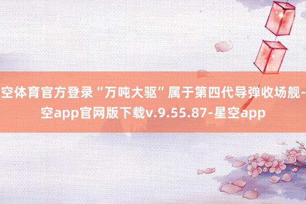 星空体育官方登录“万吨大驱”属于第四代导弹收场舰-星空app官网版下载v.9.55.87-星空app