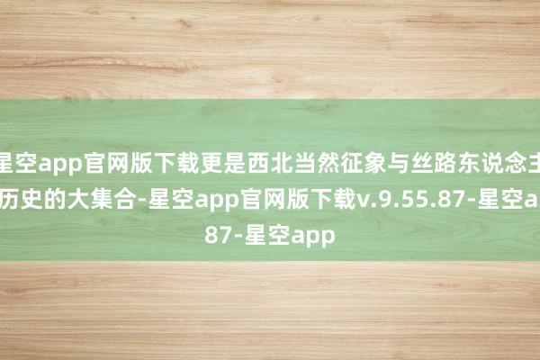 星空app官网版下载更是西北当然征象与丝路东说念主文历史的大集合-星空app官网版下载v.9.55.87-星空app
