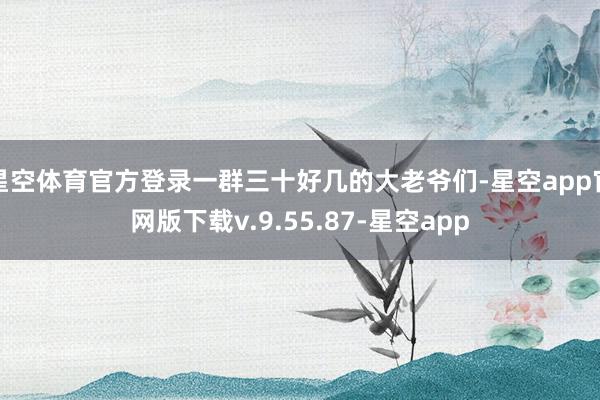 星空体育官方登录一群三十好几的大老爷们-星空app官网版下载v.9.55.87-星空app