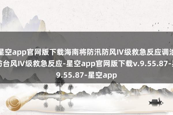 星空app官网版下载海南将防汛防风Ⅳ级救急反应调治为海上防台风Ⅳ级救急反应-星空app官网版下载v.9.55.87-星空app
