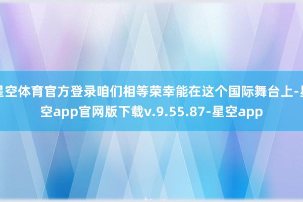 星空体育官方登录咱们相等荣幸能在这个国际舞台上-星空app官网版下载v.9.55.87-星空app