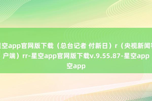 星空app官网版下载（总台记者 付新日）r（央视新闻客户端）rr-星空app官网版下载v.9.55.87-星空app