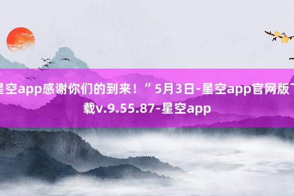 星空app感谢你们的到来!”5月3日-星空app官网版下载v.9.55.87-星空app