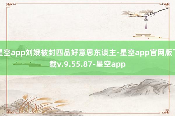 星空app刘娥被封四品好意思东谈主-星空app官网版下载v.9.55.87-星空app