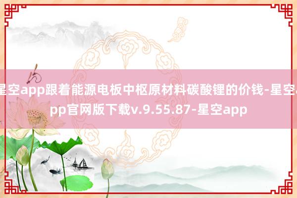 星空app跟着能源电板中枢原材料碳酸锂的价钱-星空app官网版下载v.9.55.87-星空app