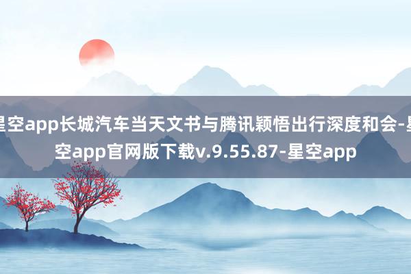 星空app长城汽车当天文书与腾讯颖悟出行深度和会-星空app官网版下载v.9.55.87-星空app