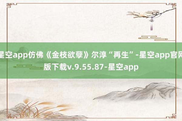 星空app仿佛《金枝欲孽》尔淳“再生”-星空app官网版下载v.9.55.87-星空app