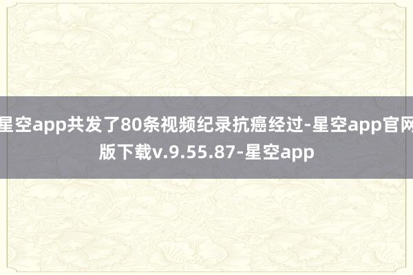 星空app共发了80条视频纪录抗癌经过-星空app官网版下载v.9.55.87-星空app