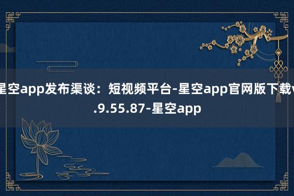 星空app发布渠谈：短视频平台-星空app官网版下载v.9.55.87-星空app