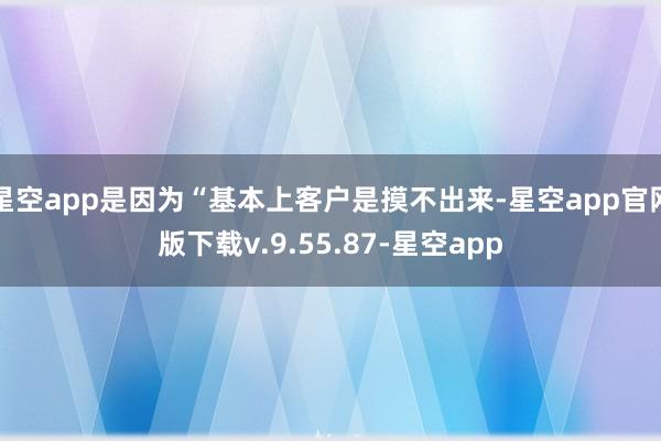 星空app是因为“基本上客户是摸不出来-星空app官网版下载v.9.55.87-星空app