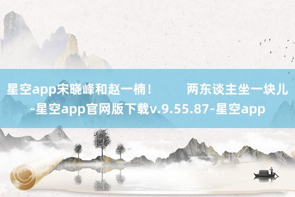 星空app宋晓峰和赵一楠！        两东谈主坐一块儿-星空app官网版下载v.9.55.87-星空app